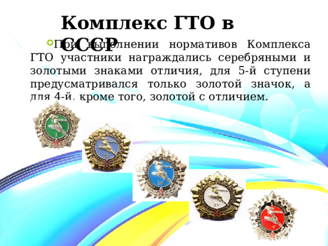 Комплекс ГТО в СССР При выполнении нормативов Комплекса ГТО участники награждались серебряными и золотыми знаками отличия, для 5-й ступени предусматривался только золотой значок, а для 4-й, кроме того, золотой с отличием. 