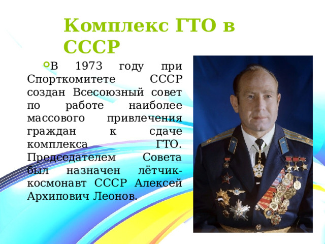 Комплекс ГТО в СССР В 1973 году при Спорткомитете СССР создан Всесоюзный совет по работе наиболее массового привлечения граждан к сдаче комплекса ГТО. Председателем Совета был назначен лётчик-космонавт СССР Алексей Архипович Леонов. 