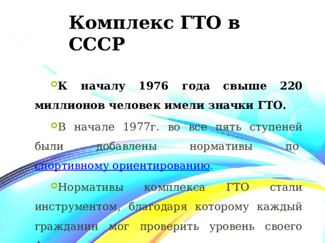 Комплекс ГТО в СССР К началу 1976 года свыше 220 миллионов человек имели значки ГТО. В начале 1977г. во все пять ступеней были добавлены нормативы по  спортивному ориентированию . Нормативы комплекса ГТО стали инструментом, благодаря которому каждый гражданин мог проверить уровень своего физического развития. 