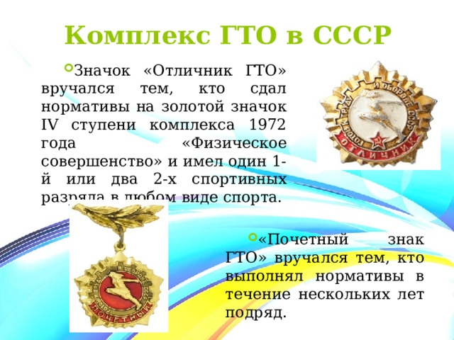 Комплекс ГТО в СССР Значок «Отличник ГТО» вручался тем, кто сдал нормативы на золотой значок IV ступени комплекса 1972 года «Физическое совершенство» и имел один 1-й или два 2-х спортивных разряда в любом виде спорта. «Почетный знак ГТО» вручался тем, кто выполнял нормативы в течение нескольких лет подряд. 