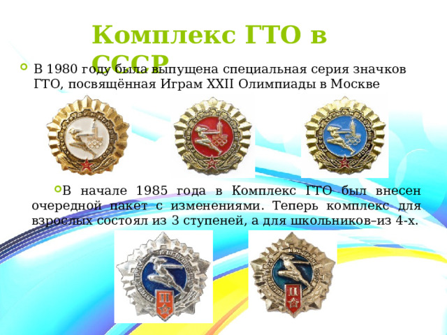 Комплекс ГТО в СССР В 1980 году была выпущена специальная серия значков ГТО, посвящённая Играм XXII Олимпиады в Москве В начале 1985 года в Комплекс ГТО был внесен очередной пакет с изменениями. Теперь комплекс для взрослых состоял из 3 ступеней, а для школьников–из 4-х. 