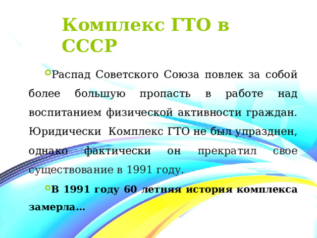 Комплекс ГТО в СССР Распад Советского Союза повлек за собой более большую пропасть в работе над воспитанием физической активности граждан. Юридически Комплекс ГТО не был упразднен, однако фактически он прекратил свое существование в 1991 году. В 1991 году 60 летняя история комплекса замерла… 