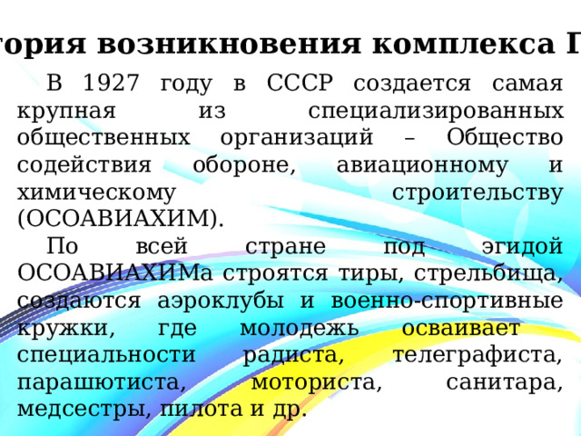 История возникновения комплекса ГТО В 1927 году в СССР создается самая крупная из специализированных общественных организаций – Общество содействия обороне, авиационному и химическому строительству (ОСОАВИАХИМ). По всей стране под эгидой ОСОАВИАХИМа строятся тиры, стрельбища, создаются аэроклубы и военно-спортивные кружки, где молодежь осваивает специальности радиста, телеграфиста, парашютиста, моториста, санитара, медсестры, пилота и др. 