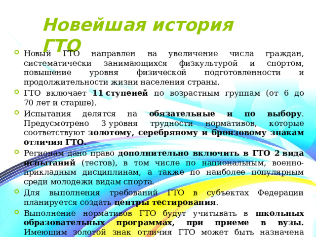 Новейшая история ГТО Новый ГТО направлен на увеличение числа граждан, систематически занимающихся физкультурой и спортом, повышение уровня физической подготовленности и продолжительности жизни населения страны. ГТО включает 11 ступеней по возрастным группам (от 6 до 70 лет и старше). Испытания делятся на обязательные и по выбору . Предусмотрено 3 уровня трудности нормативов, которые соответствуют золотому, серебряному и бронзовому знакам отличия ГТО. Регионам дано право дополнительно включить в ГТО 2 вида испытаний (тестов), в том числе по национальным, военно-прикладным дисциплинам, а также по наиболее популярным среди молодежи видам спорта. Для выполнения требований ГТО в субъектах Федерации планируется создать центры тестирования . Выполнение нормативов ГТО будут учитывать в школьных образовательных программах, при приеме в вузы. Имеющим золотой знак отличия ГТО может быть назначена повышенная государственная академическая стипендия. 