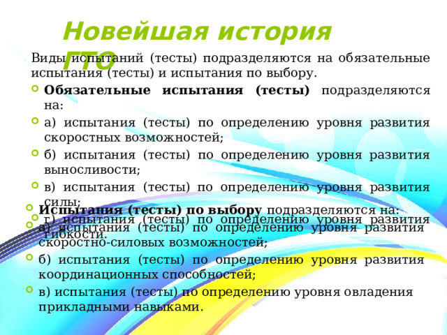 Новейшая история ГТО Виды испытаний (тесты) подразделяются на обязательные испытания (тесты) и испытания по выбору. Обязательные испытания (тесты) подразделяются на: а) испытания (тесты) по определению уровня развития скоростных возможностей; б) испытания (тесты) по определению уровня развития выносливости;   в) испытания (тесты) по определению уровня развития силы;   г) испытания (тесты) по определению уровня развития гибкости. Испытания (тесты) по выбору подразделяются на: а) испытания (тесты) по определению уровня развития скоростно-силовых возможностей;  б) испытания (тесты) по определению уровня развития координационных способностей; в) испытания (тесты) по определению уровня овладения прикладными навыками. 