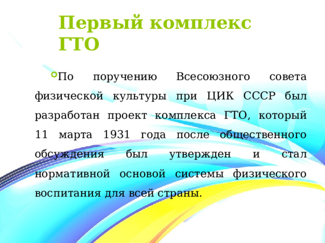 Первый комплекс ГТО По поручению Всесоюзного совета физической культуры при ЦИК СССР был разработан проект комплекса ГТО , который 11 марта 1931 года после общественного обсуждения был утвержден и стал нормативной основой системы физического воспитания для всей страны. 