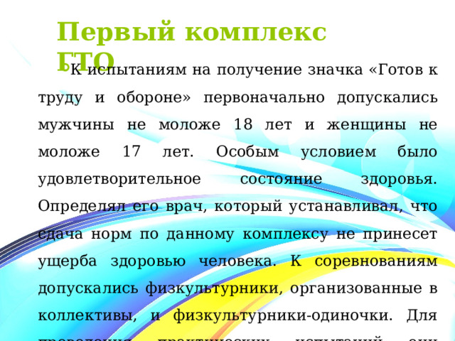 Первый комплекс ГТО К испытаниям на получение значка «Готов к труду и обороне» первоначально допускались мужчины не моложе 18 лет и женщины не моложе 17 лет. Особым условием было удовлетворительное состояние здоровья. Определял его врач, который устанавливал, что сдача норм по данному комплексу не принесет ущерба здоровью человека. К соревнованиям допускались физкультурники, организованные в коллективы, и физкультурники-одиночки. Для проведения практических испытаний они распределялись на отдельные группы по полу и возрасту.  