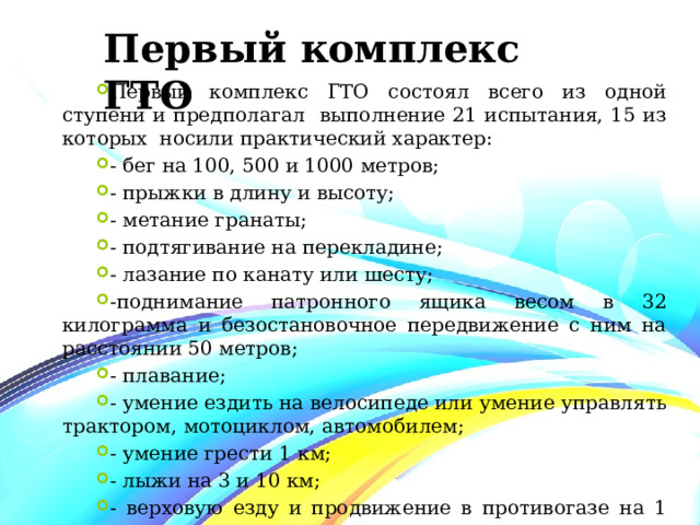 Первый комплекс ГТО Первый комплекс ГТО состоял всего из одной ступени и предполагал выполнение 21 испытания, 15 из которых носили практический характер: - бег на 100, 500 и 1000 метров; - прыжки в длину и высоту; - метание гранаты; - подтягивание на перекладине; - лазание по канату или шесту; -поднимание патронного ящика весом в 32 килограмма и безостановочное передвижение с ним на расстоянии 50 метров; - плавание; - умение ездить на велосипеде или умение управлять трактором, мотоциклом, автомобилем; - умение грести 1 км; - лыжи на 3 и 10 км; - верховую езду и продвижение в противогазе на 1 км.  