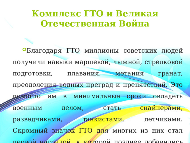 Комплекс ГТО и Великая Отечественная Война Благодаря ГТО миллионы советских людей получили навыки маршевой, лыжной, стрелковой подготовки, плавания, метания гранат, преодоления водных преград и препятствий. Это помогло им в минимальные сроки овладеть военным делом, стать снайперами, разведчиками, танкистами, летчиками. Скромный значок ГТО для многих из них стал первой наградой, к которой позднее добавились ордена за трудовые и боевые заслуги. 