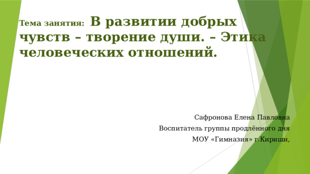 Тема занятия: В развитии добрых чувств – творение души. – Этика человеческих отношений. Сафронова Елена Павловна Воспитатель группы продлённого дня МОУ «Гимназия» г.Кириши, 