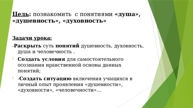 Цель :  познакомить с понятиями «душа», «душевность», «духовность» Задачи урока: - Раскрыть суть понятий душевность, духовность, душа и человечность . Создать условия для самостоятельного осознания нравственной основы данных понятий; - Создать ситуацию включения учащихся в личный опыт проявления «душевности», «духовности», «человечности»… 