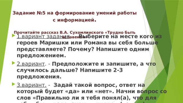 Задание № 5  на формирование умений работы с информацией .   Прочитайте рассказ В.А. Сухомлинского «Трудно быть человеком» 1.вариант задания . - Выберите на месте кого из героев Маришки или Романа вы себя больше представляете? Почему? Напишите одним предложением. 2.вариант . - Предположите и запишите, а что случилось дальше? Напишите 2-3 предложения. 3.вариант. - Задай такой вопрос, ответ на который будет «да» или «нет». Начни вопрос со слов «Правильно ли я тебя понял(а), что для тебя «быть человеком – трудно» ( да, нет ) 