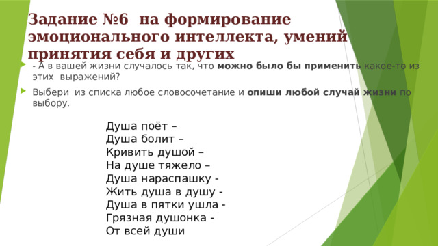 Задание №6 на формирование эмоционального интеллекта, умений принятия себя и других - А в вашей жизни случалось так, что можно было бы применить какое-то из этих выражений? Выбери из списка люб ое словосочетание  и опиши любой случай жизни по выбору. Душа поёт – Душа болит – Кривить душой – На душе тяжело – Душа нараспашку - Жить душа в душу - Душа в пятки ушла - Грязная душонка - От всей души 