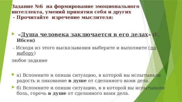 Задание №6 на формирование эмоционального интеллекта, умений принятия себя и других  - Прочитайте изречение мыслителя:  « Душа человека заключается в его делах » (Г. Ибсен)  - Исходя из этого высказывания выберите и выполните ( по выбору ) любое задание а) Вспомните и опиши ситуацию, в которой вы испытывали радость и ликование в душе от сделанного вами дела. б) Вспомните и опиши ситуацию, в в которой вы испытывали боль, горечь в душе от сделанного вами дела. 