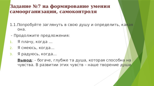 Задание №7 на формирование умения самоорганизации, самоконтроля   1.1.Попробуй те заглянуть в свою душу и определить, какая она.  - Продолжи те предложения: Я плачу, когда … Я смеюсь, когда… Я радуюсь, когда…  Вывод : - богаче, глубже та душа, которая способна на чувства. В развитии этих чувств – наше творение души. 