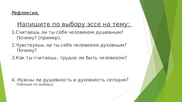 Рефлексия.  Напишите по выбору эссе на тему: 1.Считаешь ли ты себя человеком душевным? Почему? (пример). 2.Чувствуешь ли ты себя человеком духовным? Почему? 3.Как ты считаешь, трудно ли быть человеком? 4. Нужн ы ли душевность и духовность сегодня? (Напиши по выбору) 