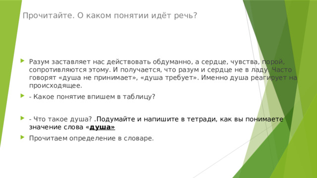  Прочитайте. О каком понятии идёт речь?   Разум заставляет нас действовать обдуманно, а сердце, чувства, порой, сопротивляются этому. И получается, что разум и сердце не в ладу. Часто говорят «душа не принимает», «душа требует». Именно душа реагирует на происходящее. - Какое понятие впишем в таблицу? - Что такое душа? .Подумайте и напишите в тетради, как вы понимаете значение слова « душа» Прочитаем определение в словаре. 