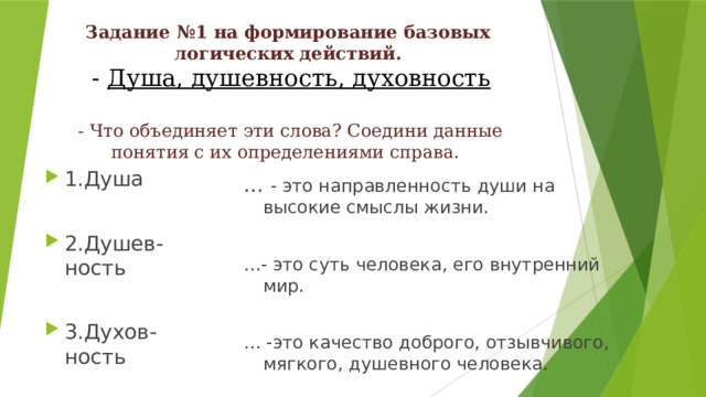 Задание №1 на формирование базовых логических действий.   - Душа, душевность, духовность    - Что объединяет эти слова? Соедини данные понятия с их определениями справа. 1.Душа 2.Душев-ность 3.Духов-ность … - это направленность души на высокие смыслы жизни. … - это суть человека, его внутренний мир. … -это качество доброго, отзывчивого, мягкого, душевного человека. 