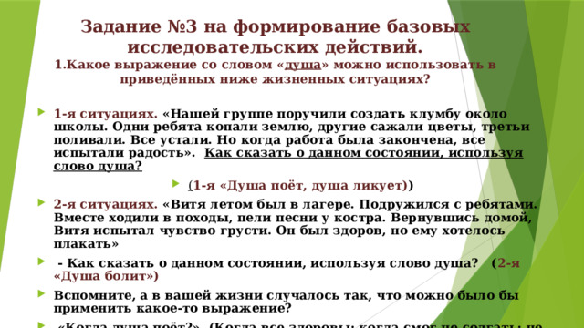 Задание №3 на формирование базовых исследовательских действий.  1.Какое выражение со словом « душа » можно использовать в приведённых ниже жизненных ситуациях?    1-я ситуациях. «Нашей группе поручили создать клумбу около школы. Одни ребята копали землю, другие сажали цветы, третьи поливали. Все устали. Но когда работа была закончена, все испытали радость». Как сказать о данном состоянии, используя слово душа? ( 1-я «Душа поёт, душа ликует) ) 2-я ситуациях. «Витя летом был в лагере. Подружился с ребятами. Вместе ходили в походы, пели песни у костра. Вернувшись домой, Витя испытал чувство грусти. Он был здоров, но ему хотелось плакать»  - Как сказать о данном состоянии, используя слово душа? ( 2-я «Душа болит») Вспомните, а в вашей жизни случалось так, что можно было бы применить какое-то выражение?  «Когда душа поёт?» (Когда все здоровы; когда смог не солгать; не пожадничал) Когда душа «болит» (Когда заболела мама; когда злюсь; когда поступаю неправильно…) 