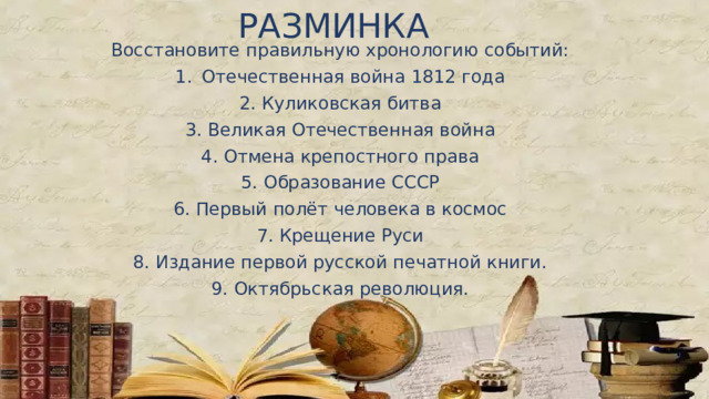 РАЗМИНКА Восстановите правильную хронологию событий: Отечественная война 1812 года 2. Куликовская битва 3. Великая Отечественная война 4. Отмена крепостного права 5. Образование СССР 6. Первый полёт человека в космос 7. Крещение Руси 8. Издание первой русской печатной книги. 9. Октябрьская революция.  