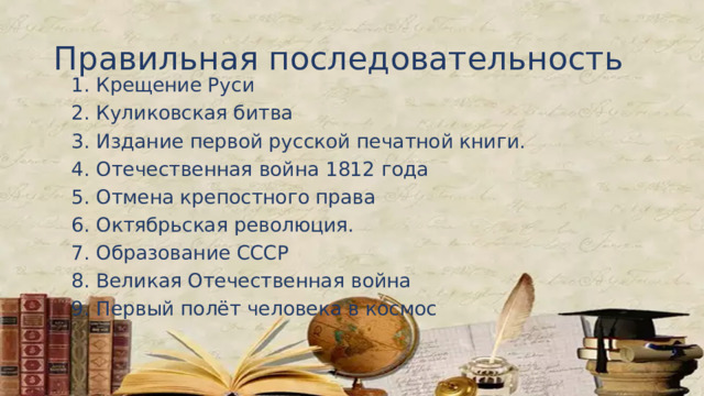 Правильная последовательность 1. Крещение Руси 2. Куликовская битва 3. Издание первой русской печатной книги. 4. Отечественная война 1812 года 5. Отмена крепостного права 6. Октябрьская революция. 7. Образование СССР 8. Великая Отечественная война 9. Первый полёт человека в космос  
