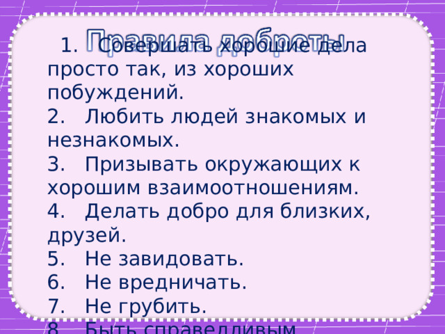  1. Совершать хорошие дела просто так, из хороших побуждений.  2. Любить людей знакомых и незнакомых.  3. Призывать окружающих к хорошим взаимоотношениям.  4. Делать добро для близких, друзей.  5. Не завидовать.  6. Не вредничать.  7. Не грубить.  8. Быть справедливым. 