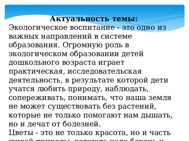 Актуальность темы: Экологическое воспитание - это одно из важных направлений в системе образования. Огромную роль в экологическом образовании детей дошкольного возраста играет практическая, исследовательская деятельность, в результате которой дети учатся любить природу, наблюдать, сопереживать, понимать, что наша земля не может существовать без растений, которые не только помогают нам дышать, но и лечат от болезней. Цветы - это не только красота, но и часть живой природы, которую надо беречь и охранять, и, конечно же, знать. 