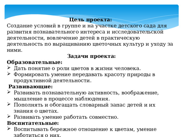 Цель проекта: Создание условий в группе и на участке детского сада для развития познавательного интереса и исследовательской деятельности, вовлечение детей в практическую деятельность по выращиванию цветочных культур и уходу за ними. Задачи проекта: Образовательные: Дать понятие о роли цветов в жизни человека. Формировать умение передавать красоту природы в продуктивной деятельности.   Развивающие: Развивать познавательную активность, воображение, мышление в процессе наблюдения. Пополнять и обогащать словарный запас детей и их знания о цветах.  Развивать умение работать совместно. Воспитательные: Воспитывать бережное отношение к цветам, умение заботиться о них. Воспитывать экологическую культуру, умение видеть красоту. 