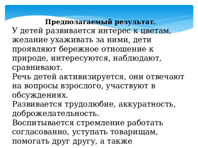 Предполагаемый результат. У детей развивается интерес к цветам, желание ухаживать за ними, дети проявляют бережное отношение к природе, интересуются, наблюдают, сравнивают. Речь детей активизируется, они отвечают на вопросы взрослого, участвуют в обсуждениях. Развивается трудолюбие, аккуратность, доброжелательность. Воспитывается стремление работать согласованно, уступать товарищам, помогать друг другу, а также самостоятельность, активность и творческие способности детей. 