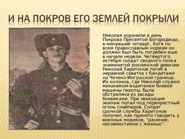 Николая хоронили в день Покрова Пресвятой Богородицы, в минувший четверг. Хотя по всем православным нормам он должен был быть погребен еще в начале недели. Четвертого октября солдат сводного полка знаменитой рохлинской дивизии Николай Харитонов погиб в неравной схватке с бандитами на Чечено-Ингушской границе. Их колонна, где Николай служил механиком-водителем боевой машины пехоты, была обстреляна из засады боевиками. При эвакуации экипаж попал под перекрестный огонь снайперов. Солдат срочной службы Харитонов получил, как принято говорить у военных медиков, “ранение, несовместимое с жизнью”. 