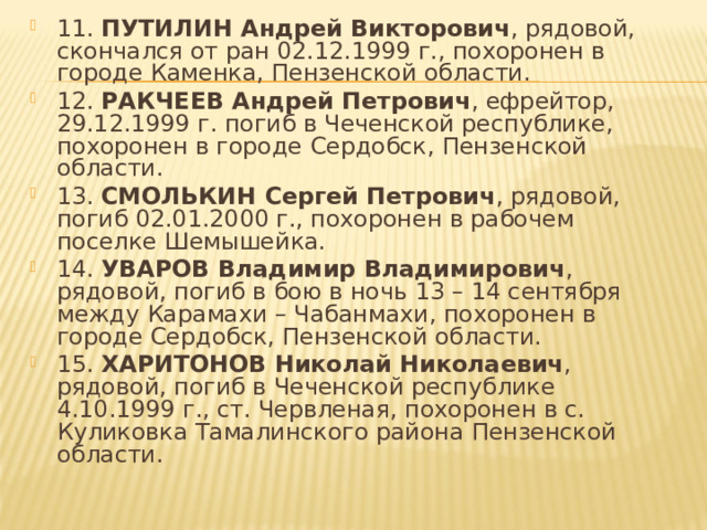 11. ПУТИЛИН Андрей Викторович , рядовой, скончался от ран 02.12.1999 г., похоронен в городе Каменка, Пензенской области. 12. РАКЧЕЕВ Андрей Петрович , ефрейтор, 29.12.1999 г. погиб в Чеченской республике, похоронен в городе Сердобск, Пензенской области. 13. СМОЛЬКИН Сергей Петрович , рядовой, погиб 02.01.2000 г., похоронен в рабочем поселке Шемышейка. 14. УВАРОВ Владимир Владимирович , рядовой, погиб в бою в ночь 13 – 14 сентября между Карамахи – Чабанмахи, похоронен в городе Сердобск, Пензенской области. 15. ХАРИТОНОВ Николай Николаевич , рядовой, погиб в Чеченской республике 4.10.1999 г., ст. Червленая, похоронен в с. Куликовка Тамалинского района Пензенской области. 