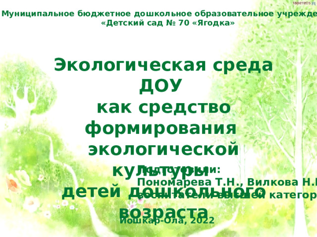 Муниципальное бюджетное дошкольное образовательное учреждение «Детский сад № 70 «Ягодка» Экологическая среда ДОУ как средство формирования экологической культуры детей дошкольного возраста  Подготовили: Пономарева Т.Н., Вилкова Н.Г. воспитатели высшей категории Йошкар-Ола, 2022 