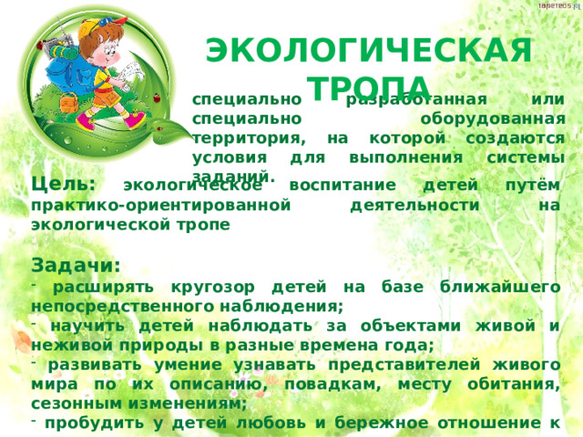 ЭКОЛОГИЧЕСКАЯ ТРОПА специально разработанная или специально оборудованная территория, на которой создаются условия для выполнения системы заданий. Цель: экологическое воспитание детей путём практико-ориентированной деятельности на экологической тропе  Задачи:  расширять кругозор детей на базе ближайшего непосредственного наблюдения;  научить детей наблюдать за объектами живой и неживой природы в разные времена года;  развивать умение узнавать представителей живого мира по их описанию, повадкам, месту обитания, сезонным изменениям;  пробудить у детей любовь и бережное отношение к природе. 