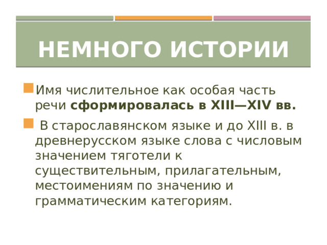 Немного истории Имя числительное как особая часть речи сформировалась в XIII—XIV вв.  В старославянском языке и до XIII в. в древнерусском языке слова с числовым значением тяготели к существительным, прилагательным, местоимениям по значению и грамматическим категориям. 