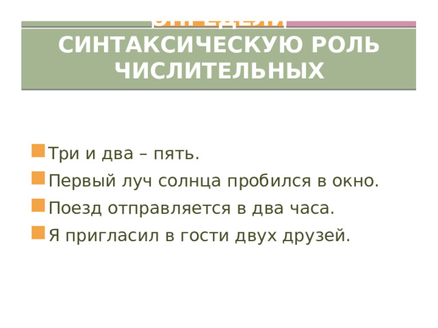 Определи синтаксическую роль числительных Три и два – пять. Первый луч солнца пробился в окно. Поезд отправляется в два часа. Я пригласил в гости двух друзей. 