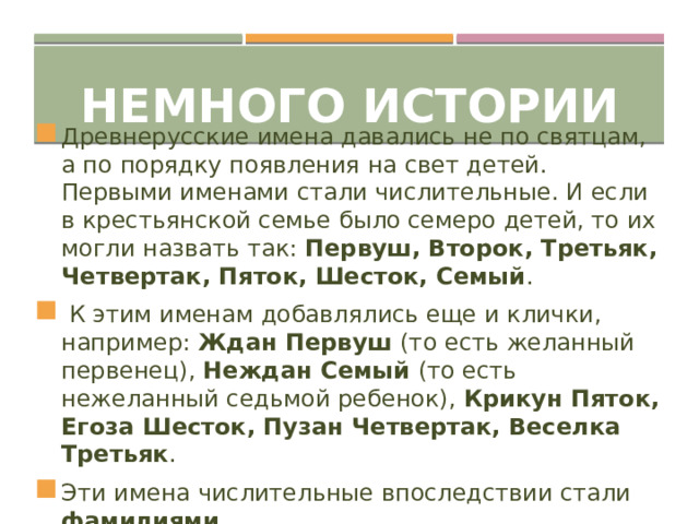 Немного истории Древнерусские имена давались не по святцам, а по порядку появления на свет детей. Первыми именами стали числительные. И если в крестьянской семье было семеро детей, то их могли назвать так: Первуш, Второк, Третьяк, Четвертак, Пяток, Шесток, Семый .  К этим именам добавлялись еще и клички, например: Ждан Первуш (то есть желанный первенец), Неждан Семый (то есть нежеланный седьмой ребенок), Крикун Пяток, Егоза Шесток, Пузан Четвертак, Веселка Третьяк . Эти имена числительные впоследствии стали фамилиями .  
