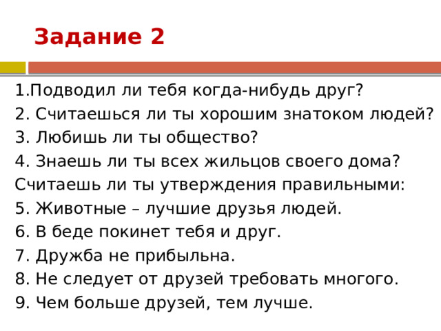 Задание 2 1.Подводил ли тебя когда-нибудь друг? 2. Считаешься ли ты хорошим знатоком людей? 3. Любишь ли ты общество? 4. Знаешь ли ты всех жильцов своего дома? Считаешь ли ты утверждения правильными: 5. Животные – лучшие друзья людей. 6. В беде покинет тебя и друг. 7. Дружба не прибыльна. 8. Не следует от друзей требовать многого. 9. Чем больше друзей, тем лучше. 