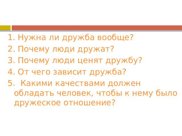 1. Нужна ли дружба вообще? 2. Почему люди дружат? 3. Почему люди ценят дружбу? 4. От чего зависит дружба? 5. Какими качествами должен обладать человек, чтобы к нему было дружеское отношение? 