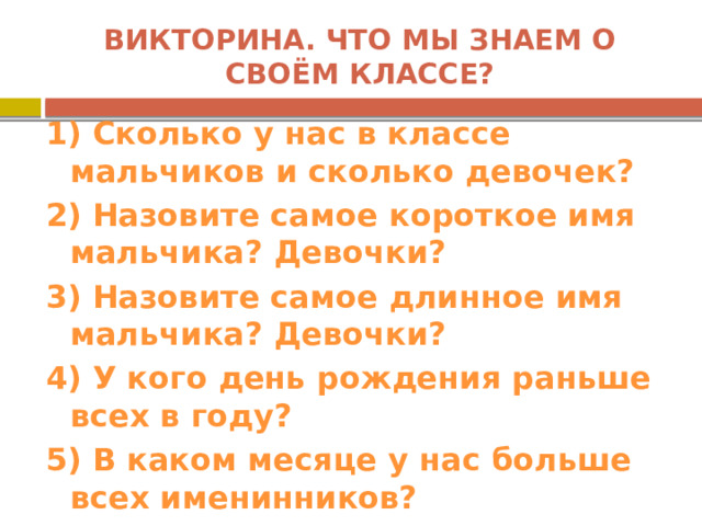 Викторина. Что мы знаем о своём классе? 1) Сколько у нас в классе мальчиков и сколько девочек? 2) Назовите самое короткое имя мальчика? Девочки? 3) Назовите самое длинное имя мальчика? Девочки? 4) У кого день рождения раньше всех в году? 5) В каком месяце у нас больше всех именинников? 