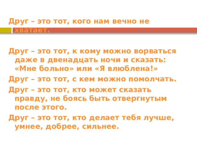 Друг – это тот, кого нам вечно не хватает.  Друг – это тот, к кому можно ворваться даже в двенадцать ночи и сказать: «Мне больно» или «Я влюблена!» Друг – это тот, с кем можно помолчать. Друг – это тот, кто может сказать правду, не боясь быть отвергнутым после этого. Друг – это тот, кто делает тебя лучше, умнее, добрее, сильнее. 