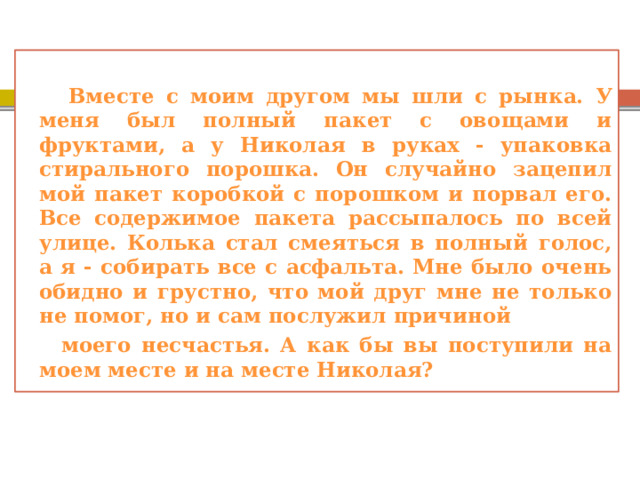  Вместе с моим другом мы шли с рынка. У меня был полный пакет с овощами и фруктами, а у Николая в руках - упаковка стирального порошка. Он случайно зацепил мой пакет коробкой с порошком и порвал его. Все содержимое пакета рассыпалось по всей улице. Колька стал смеяться в полный голос, а я - собирать все с асфальта. Мне было очень обидно и грустно, что мой друг мне не только не помог, но и сам послужил причиной  моего несчастья. А как бы вы поступили на моем месте и на месте Николая? 