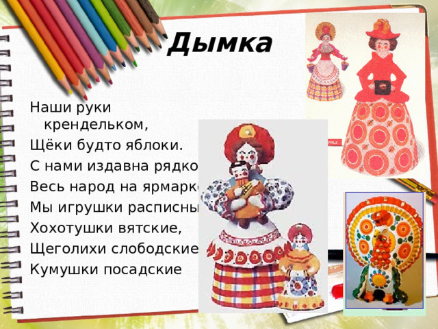 Дымка Наши руки крендельком, Щёки будто яблоки. С нами издавна рядком Весь народ на ярмарке. Мы игрушки расписные, Хохотушки вятские, Щеголихи слободские, Кумушки посадские 
