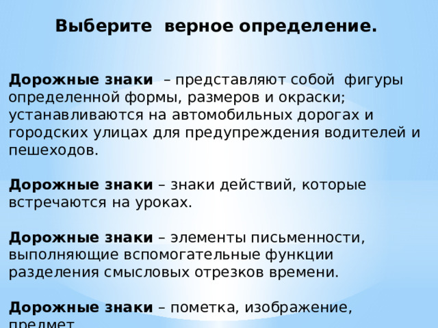 Выберите верное определение. Дорожные знаки – представляют собой фигуры определенной формы, размеров и окраски; устанавливаются на автомобильных дорогах и городских улицах для предупреждения водителей и пешеходов. Дорожные знаки – знаки действий, которые встречаются на уроках. Дорожные знаки – элементы письменности, выполняющие вспомогательные функции разделения смысловых отрезков времени. Дорожные знаки – пометка, изображение, предмет. 