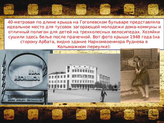 40-метровая по длине крыша на Гоголевском бульваре представляла идеальное место для тусовок загорающей молодежи дома-коммуны и отличный полигон для детей на трехколесных велосипедах. Хозяйки сушили здесь белье после прачечной. Вот фото крыши 1948 года (на сторону Арбата, видно здание Наркомвоенмора Руднева в Колымажном переулке): 