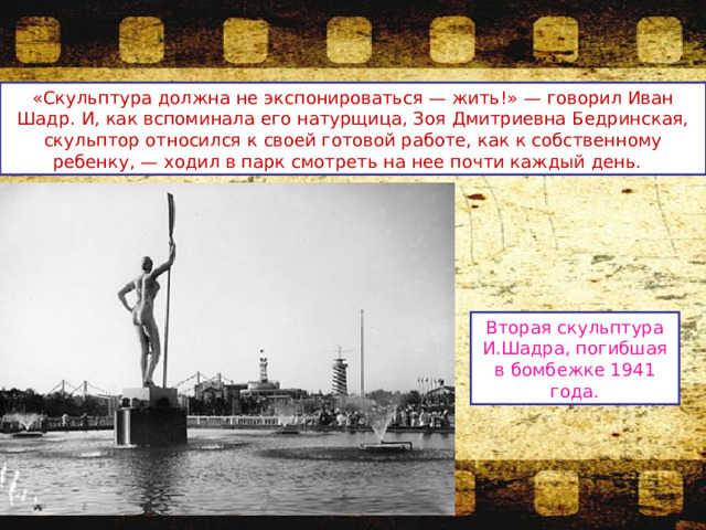 «Скульптура должна не экспонироваться — жить!» — говорил Иван Шадр. И, как вспоминала его натурщица, Зоя Дмитриевна Бедринская, скульптор относился к своей готовой работе, как к собственному ребенку, — ходил в парк смотреть на нее почти каждый день. Вторая скульптура И.Шадра, погибшая в бомбежке 1941 года. 