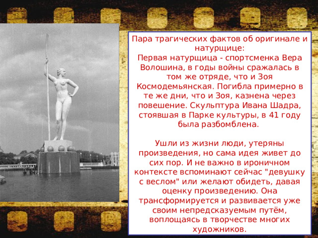 Пара трагических фактов об оригинале и натурщице: Первая натурщица - спортсменка Вера Волошина, в годы войны сражалась в том же отряде, что и Зоя Космодемьянская. Погибла примерно в те же дни, что и Зоя, казнена через повешение. Скульптура Ивана Шадра, стоявшая в Парке культуры, в 41 году была разбомблена. Ушли из жизни люди, утеряны произведения, но сама идея живет до сих пор. И не важно в ироничном контексте вспоминают сейчас 