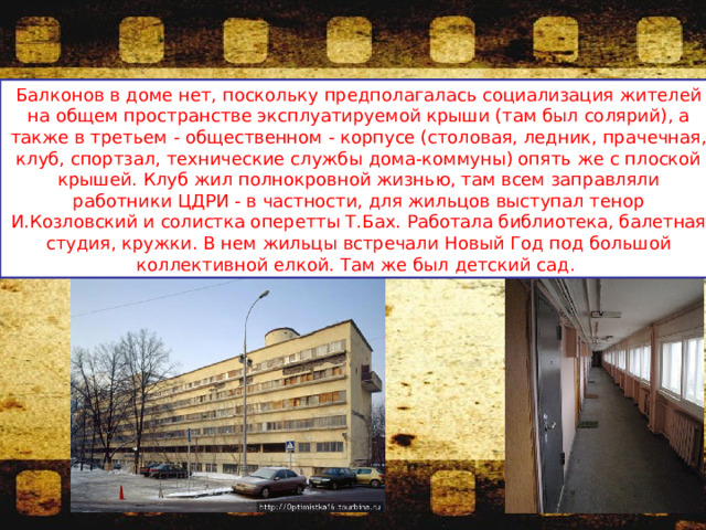 Балконов в доме нет, поскольку предполагалась социализация жителей на общем пространстве эксплуатируемой крыши (там был солярий), а также в третьем - общественном - корпусе (столовая, ледник, прачечная, клуб, спортзал, технические службы дома-коммуны) опять же с плоской крышей. Клуб жил полнокровной жизнью, там всем заправляли работники ЦДРИ - в частности, для жильцов выступал тенор И.Козловский и солистка оперетты Т.Бах. Работала библиотека, балетная студия, кружки. В нем жильцы встречали Новый Год под большой коллективной елкой. Там же был детский сад. 