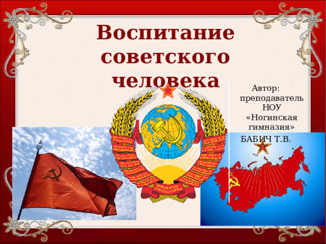 Воспитание советского человека Автор: преподаватель НОУ «Ногинская гимназия» БАБИЧ Т.В. 