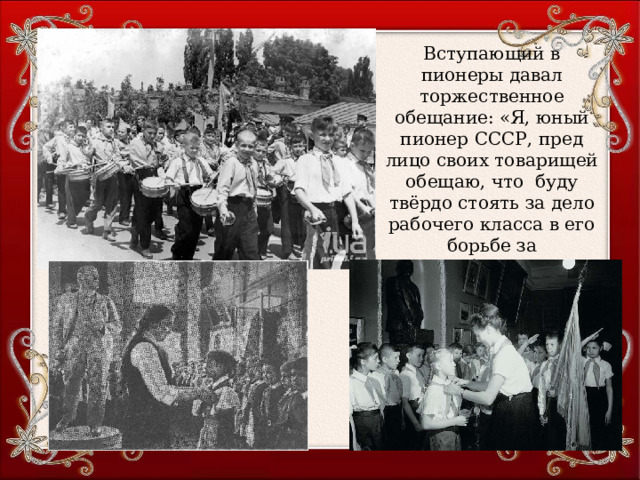 Вступающий в пионеры давал торжественное обещание: «Я, юный пионер СССР, пред лицо своих товарищей обещаю, что буду твёрдо стоять за дело рабочего класса в его борьбе за освобождение рабочих и крестьян всего мира» (1923 г.) 