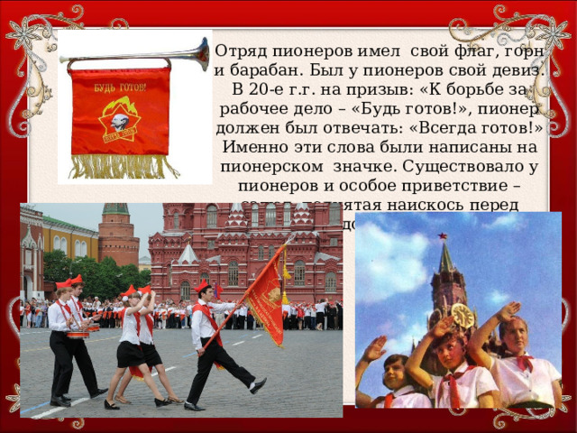Отряд пионеров имел свой флаг, горн и барабан. Был у пионеров свой девиз. В 20-е г.г. на призыв: «К борьбе за рабочее дело – «Будь готов!», пионер должен был отвечать: «Всегда готов!» Именно эти слова были написаны на пионерском значке. Существовало у пионеров и особое приветствие – салют: поднятая наискось перед лицом ладонь правой руки. 